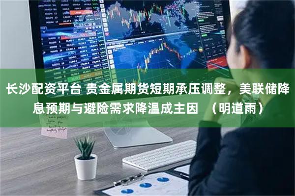 长沙配资平台 贵金属期货短期承压调整，美联储降息预期与避险需求降温成主因  （明道雨）