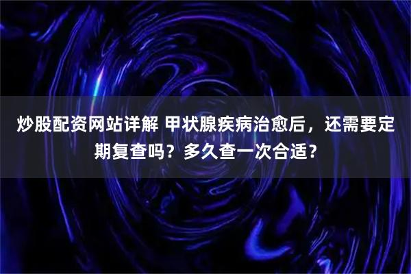 炒股配资网站详解 甲状腺疾病治愈后，还需要定期复查吗？多久查一次合适？