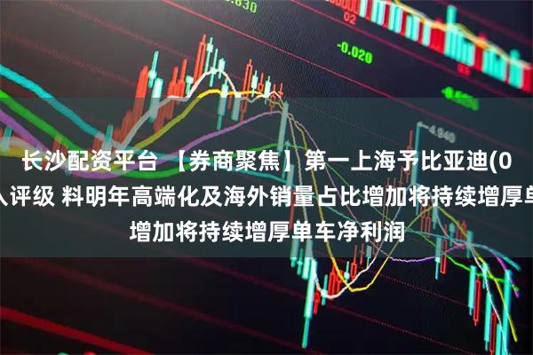 长沙配资平台 【券商聚焦】第一上海予比亚迪(01211)买入评级 料明年高端化及海外销量占比增加将持续增厚单车净利润